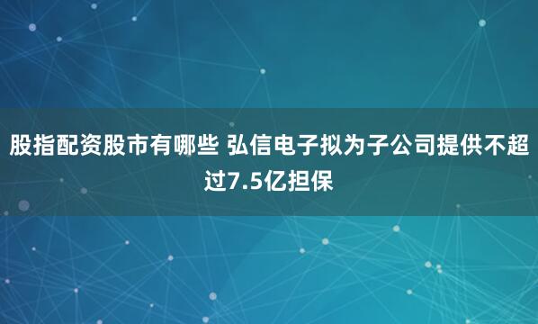 股指配资股市有哪些 弘信电子拟为子公司提供不超过7.5亿担保