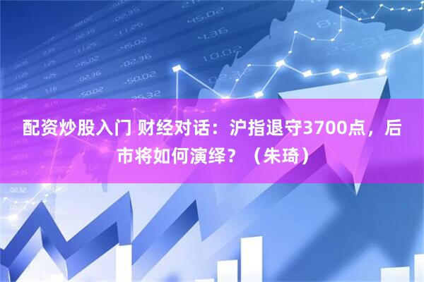 配资炒股入门 财经对话：沪指退守3700点，后市将如何演绎？（朱琦）