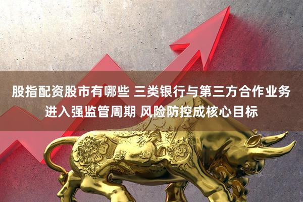 股指配资股市有哪些 三类银行与第三方合作业务进入强监管周期 风险防控成核心目标