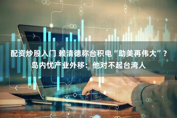 配资炒股入门 赖清德称台积电“助美再伟大”？岛内忧产业外移：他对不起台湾人