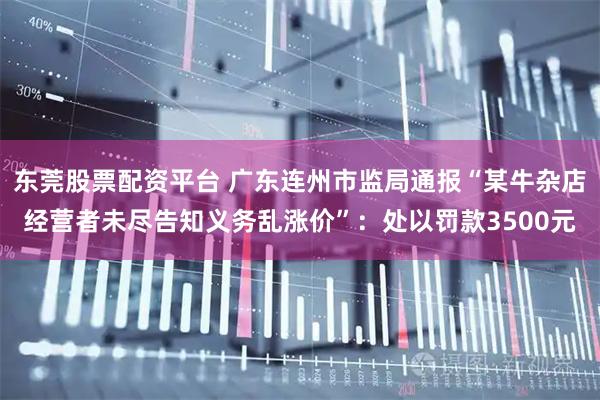 东莞股票配资平台 广东连州市监局通报“某牛杂店经营者未尽告知义务乱涨价”：处以罚款3500元