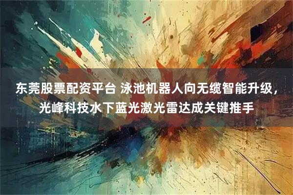 东莞股票配资平台 泳池机器人向无缆智能升级，光峰科技水下蓝光激光雷达成关键推手