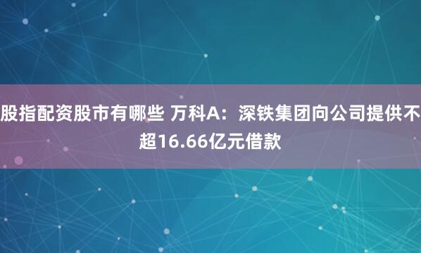 股指配资股市有哪些 万科A：深铁集团向公司提供不超16.66亿元借款