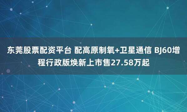 东莞股票配资平台 配高原制氧+卫星通信 BJ60增程行政版焕新上市售27.58万起