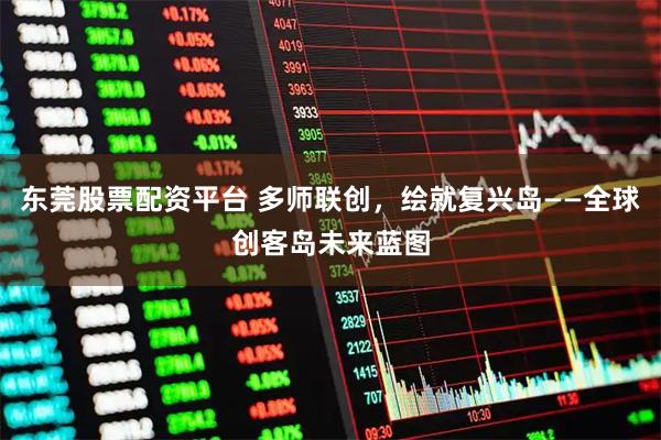 东莞股票配资平台 多师联创，绘就复兴岛——全球创客岛未来蓝图