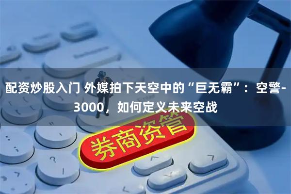 配资炒股入门 外媒拍下天空中的“巨无霸”：空警-3000，如何定义未来空战