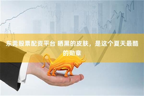 东莞股票配资平台 晒黑的皮肤，是这个夏天最酷的勋章