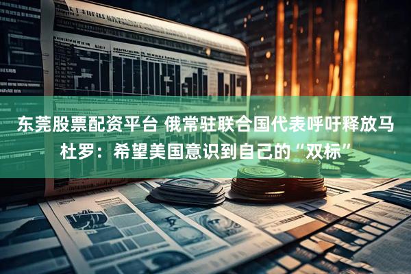东莞股票配资平台 俄常驻联合国代表呼吁释放马杜罗：希望美国意识到自己的“双标”