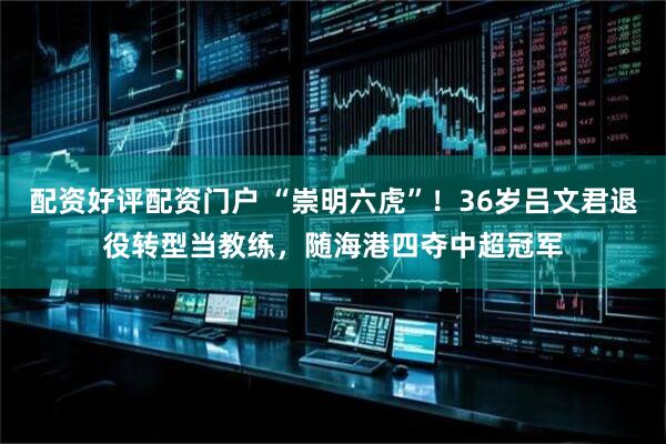 配资好评配资门户 “崇明六虎”！36岁吕文君退役转型当教练，随海港四夺中超冠军