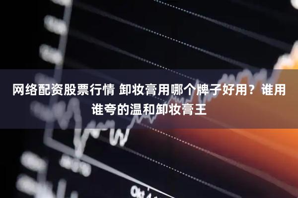 网络配资股票行情 卸妆膏用哪个牌子好用？谁用谁夸的温和卸妆膏王