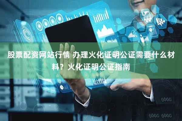 股票配资网站行情 办理火化证明公证需要什么材料？火化证明公证指南