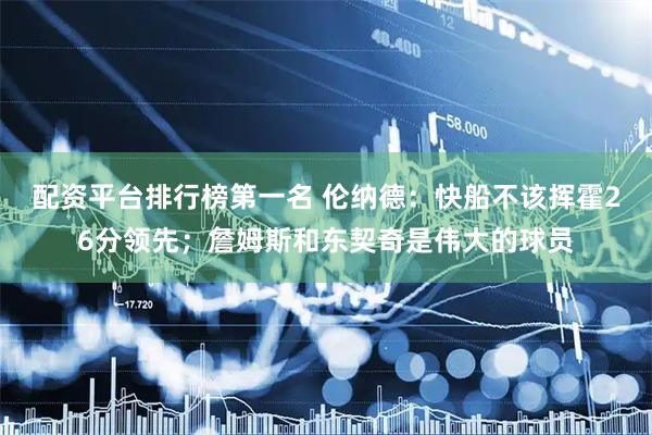 配资平台排行榜第一名 伦纳德：快船不该挥霍26分领先；詹姆斯和东契奇是伟大的球员