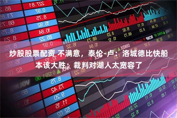 炒股股票配资 不满意，泰伦-卢：洛城德比快船本该大胜；裁判对湖人太宽容了