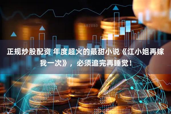 正规炒股配资 年度超火的最甜小说《江小姐再嫁我一次》，必须追完再睡觉！