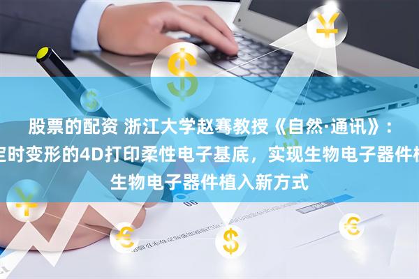 股票的配资 浙江大学赵骞教授《自然·通讯》：无需触发定时变形的4D打印柔性电子基底，实现生物电子器件植入新方式