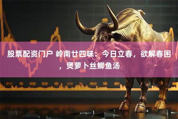 股票配资门户 岭南廿四味：今日立春，欲解春困，煲萝卜丝鲫鱼汤