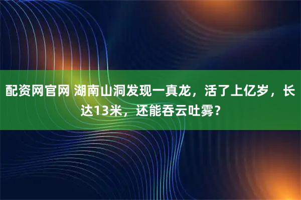 配资网官网 湖南山洞发现一真龙，活了上亿岁，长达13米，还能吞云吐雾？