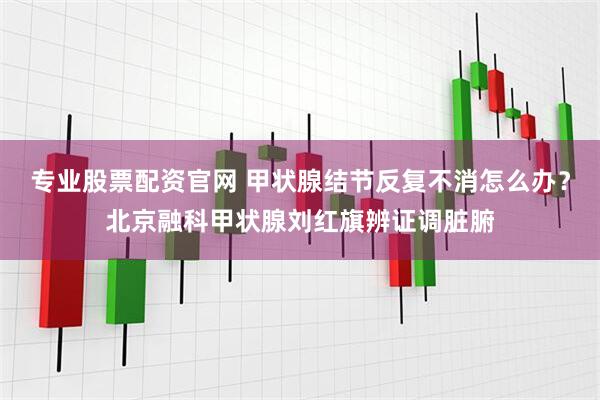 专业股票配资官网 甲状腺结节反复不消怎么办？北京融科甲状腺刘红旗辨证调脏腑