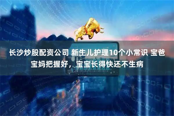 长沙炒股配资公司 新生儿护理10个小常识 宝爸宝妈把握好，宝宝长得快还不生病