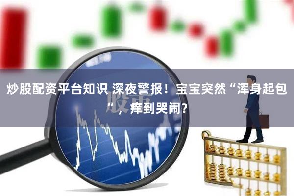 炒股配资平台知识 深夜警报！宝宝突然“浑身起包”，痒到哭闹？