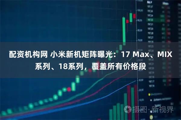 配资机构网 小米新机矩阵曝光：17 Max、MIX系列、18系列，覆盖所有价格段