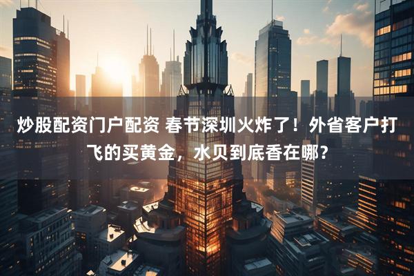 炒股配资门户配资 春节深圳火炸了！外省客户打飞的买黄金，水贝到底香在哪？
