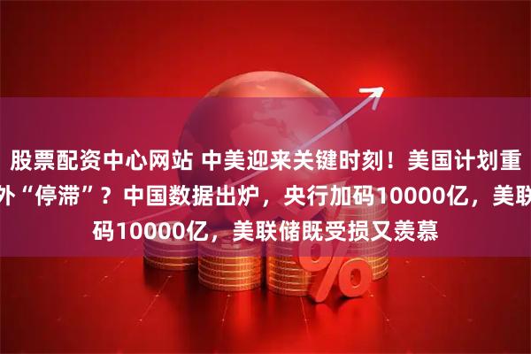 股票配资中心网站 中美迎来关键时刻！美国计划重启印钞机，却意外“停滞”？中国数据出炉，央行加码10000亿，美联储既受损又羡慕