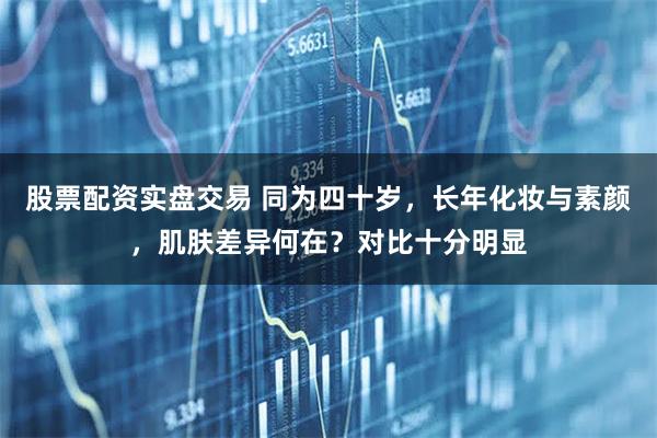 股票配资实盘交易 同为四十岁，长年化妆与素颜，肌肤差异何在？对比十分明显