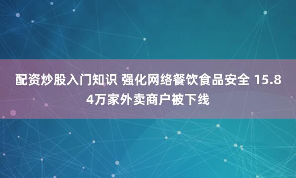 配资炒股入门知识 强化网络餐饮食品安全 15.84万家外卖商户被下线