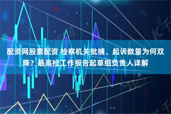 配资网股票配资 检察机关批捕、起诉数量为何双降？最高检工作报告起草组负责人详解