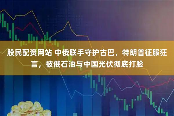 股民配资网站 中俄联手守护古巴，特朗普征服狂言，被俄石油与中国光伏彻底打脸