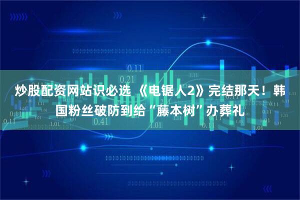 炒股配资网站识必选 《电锯人2》完结那天！韩国粉丝破防到给“藤本树”办葬礼
