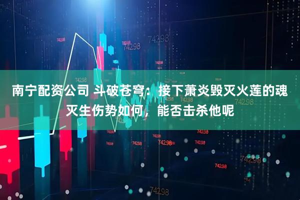 南宁配资公司 斗破苍穹：接下萧炎毁灭火莲的魂灭生伤势如何，能否击杀他呢