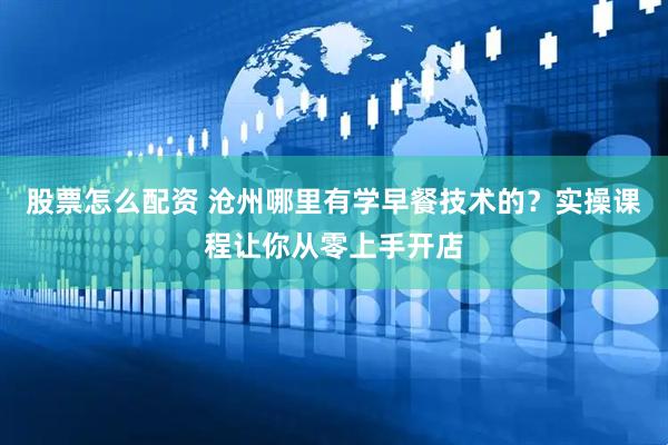 股票怎么配资 沧州哪里有学早餐技术的？实操课程让你从零上手开店